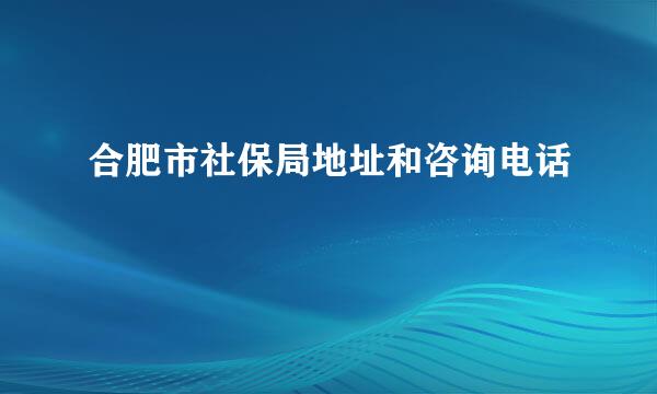 合肥市社保局地址和咨询电话