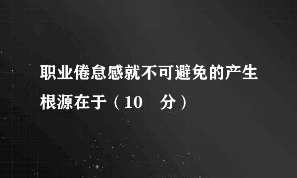 职业倦怠感就不可避免的产生根源在于（10 分）