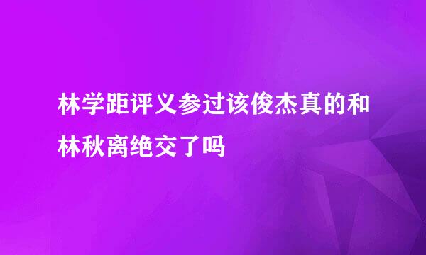 林学距评义参过该俊杰真的和林秋离绝交了吗