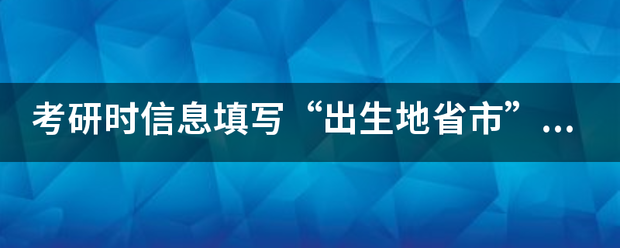 考研时信息叶防密更扩填写“出生地省市”和“考生籍贯”有何区别？