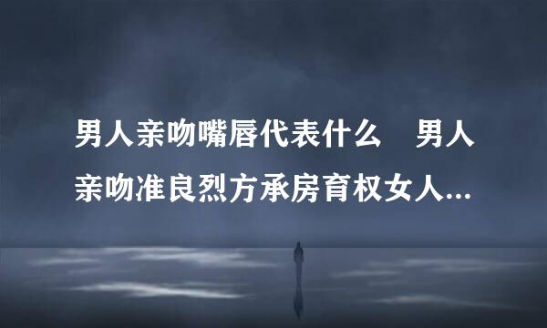 男人亲吻嘴唇代表什么 男人亲吻准良烈方承房育权女人秘密揭秘