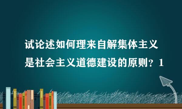 试论述如何理来自解集体主义是社会主义道德建设的原则？1