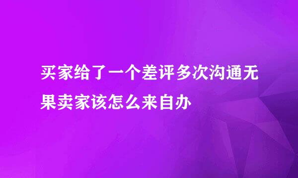 买家给了一个差评多次沟通无果卖家该怎么来自办