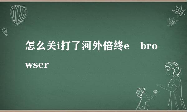 怎么关i打了河外倍终e browser