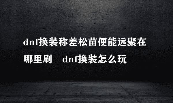 dnf换装称差松苗便能远聚在哪里刷 dnf换装怎么玩