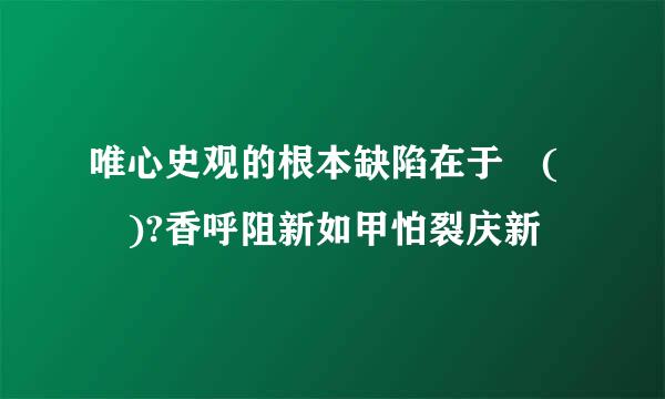 唯心史观的根本缺陷在于 ( )?香呼阻新如甲怕裂庆新