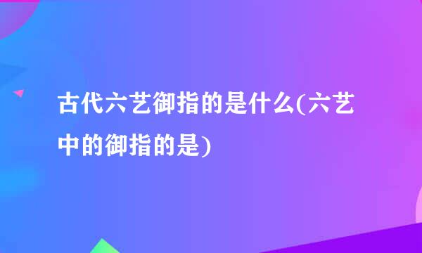 古代六艺御指的是什么(六艺中的御指的是)