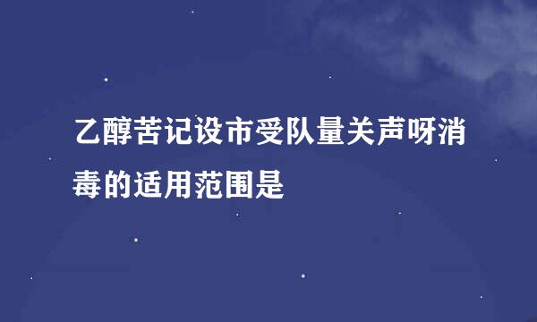 乙醇苦记设市受队量关声呀消毒的适用范围是