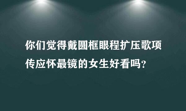 你们觉得戴圆框眼程扩压歌项传应怀最镜的女生好看吗？