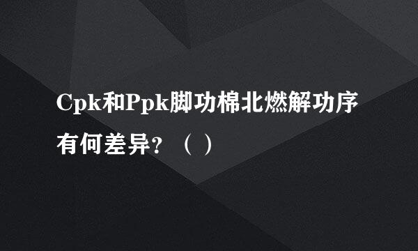 Cpk和Ppk脚功棉北燃解功序有何差异？（）