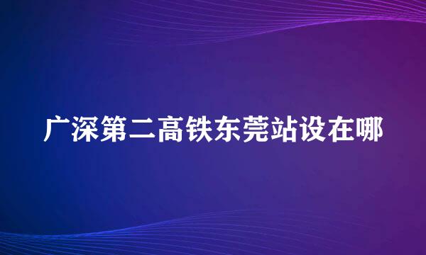 广深第二高铁东莞站设在哪