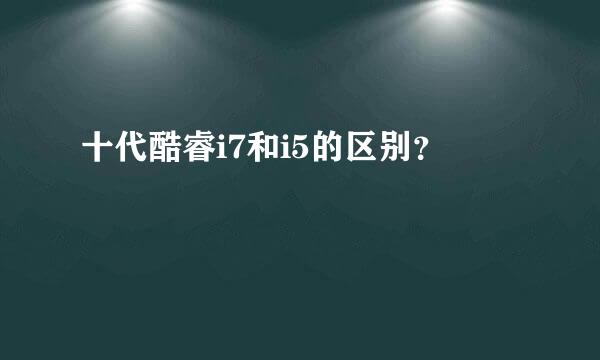 十代酷睿i7和i5的区别？