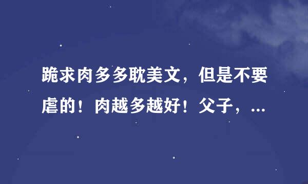 跪求肉多多耽美文，但是不要虐的！肉越多越好！父子，兄头为弟，3P文最好