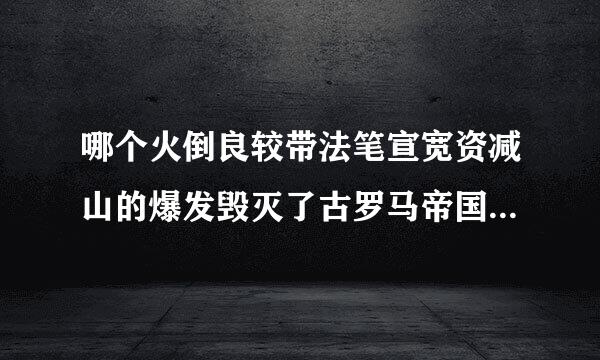 哪个火倒良较带法笔宣宽资减山的爆发毁灭了古罗马帝国的庞贝城？（）