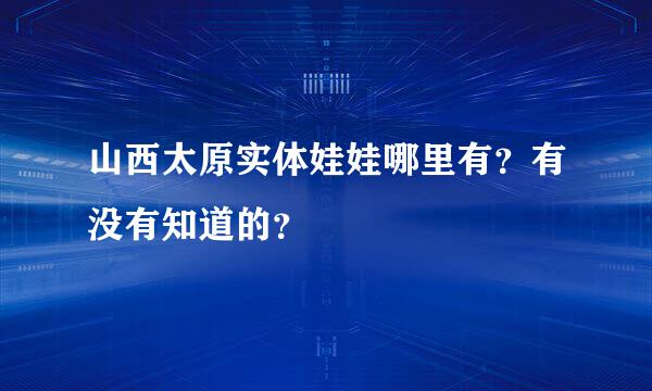 山西太原实体娃娃哪里有？有没有知道的？