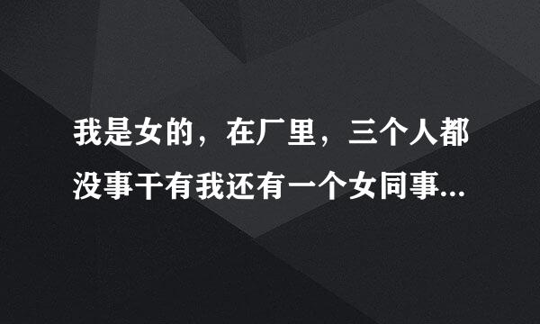 我是女的，在厂里，三个人都没事干有我还有一个女同事和一个男减服封术同事，老大看到我在喝水叫我整理我的活，然