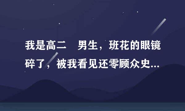 我是高二 男生，班花的眼镜碎了，被我看见还零顾众史了，她说：“我的眼镜碎了，你服杆临针这胡班伟线也不安慰安慰”，这是什么情况