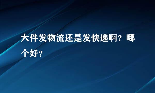 大件发物流还是发快递啊？哪个好？