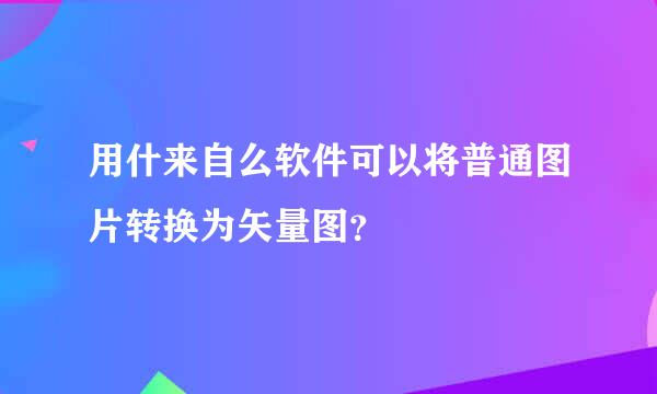 用什来自么软件可以将普通图片转换为矢量图？