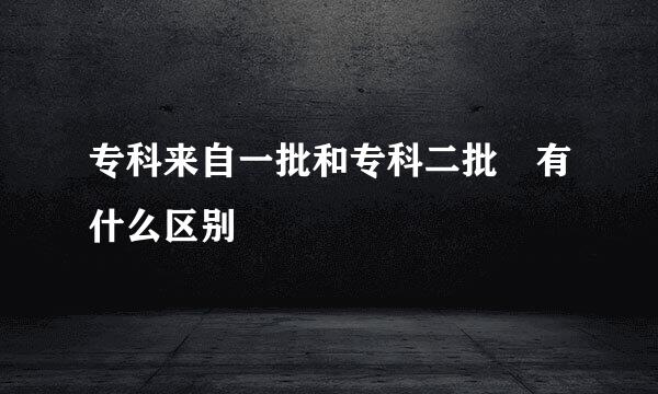 专科来自一批和专科二批 有什么区别