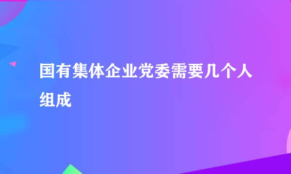 国有集体企业党委需要几个人组成