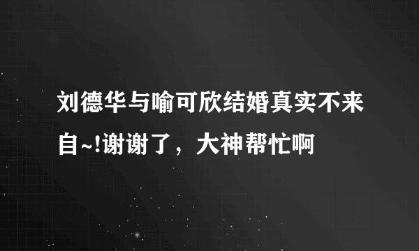 刘德华与喻可欣结婚真实不来自~!谢谢了，大神帮忙啊