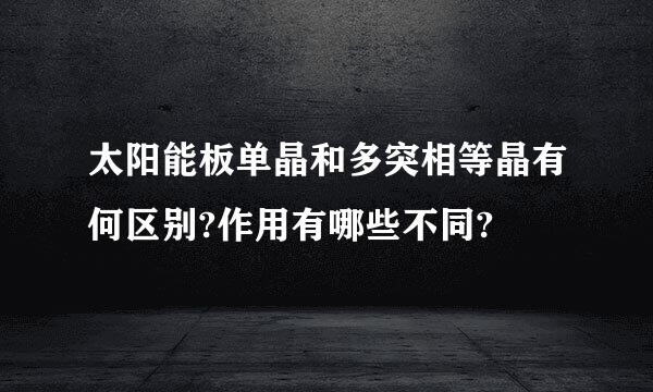 太阳能板单晶和多突相等晶有何区别?作用有哪些不同?