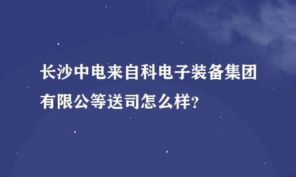 长沙中电来自科电子装备集团有限公等送司怎么样？