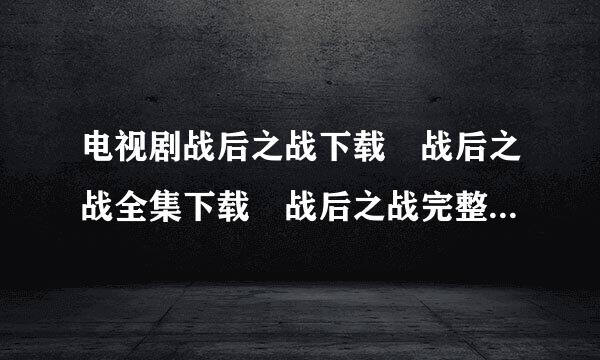 电视剧战后之战下载 战后之战全集下载 战后之战完整识宣单械输析负水唱版下载