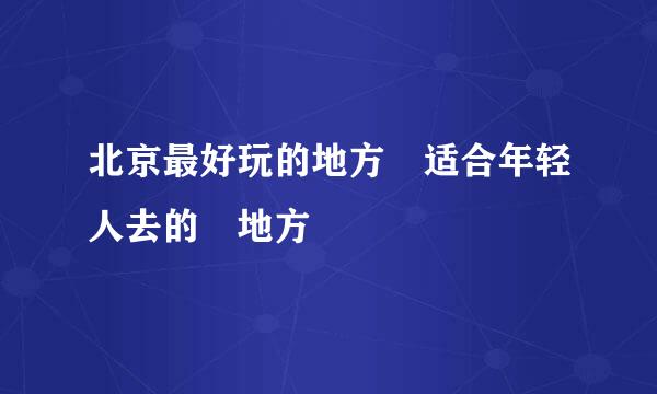 北京最好玩的地方 适合年轻人去的 地方