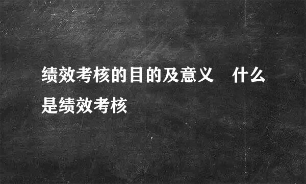 绩效考核的目的及意义 什么是绩效考核