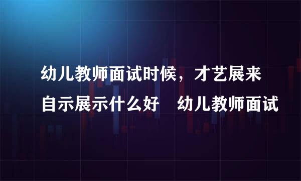 幼儿教师面试时候，才艺展来自示展示什么好 幼儿教师面试