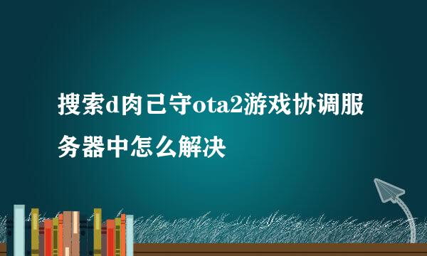 搜索d肉己守ota2游戏协调服务器中怎么解决