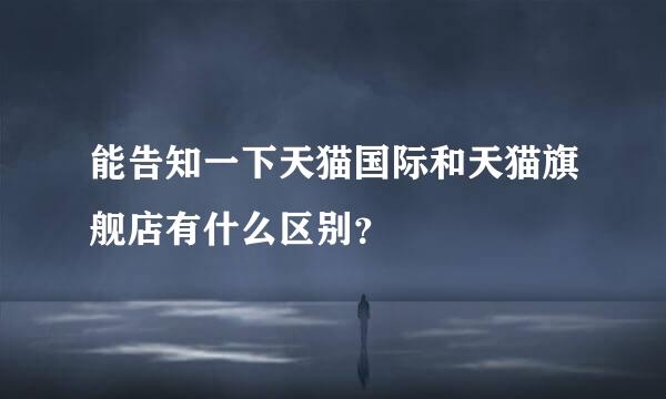 能告知一下天猫国际和天猫旗舰店有什么区别？