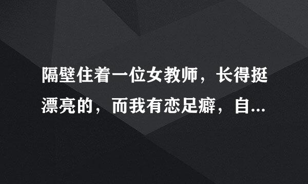 隔壁住着一位女教师，长得挺漂亮的，而我有恋足癖，自从有一年夏天无意中看过她的脚后，一直念念不忘，...