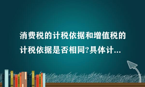 消费税的计税依据和增值税的计税依据是否相同?具体计税依据有什么特点