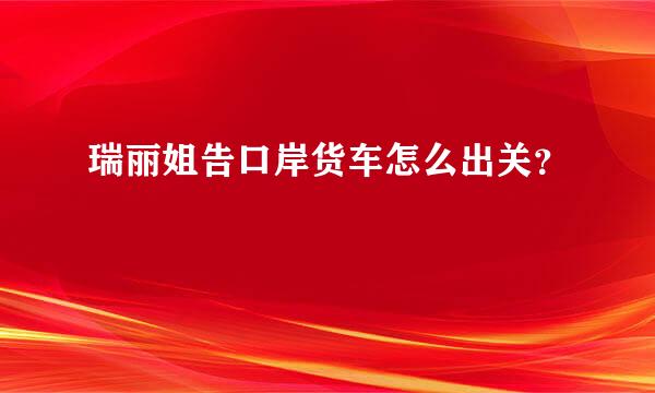 瑞丽姐告口岸货车怎么出关？