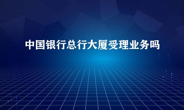 中国银行总行大厦受理业务吗