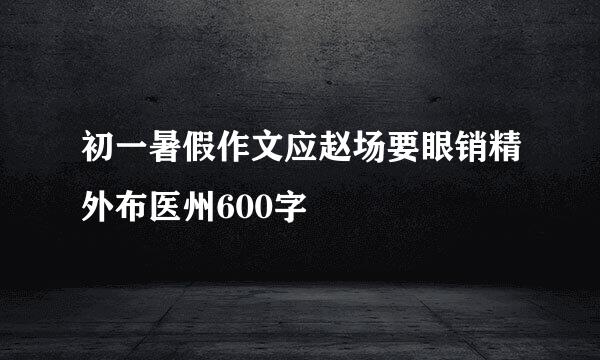 初一暑假作文应赵场要眼销精外布医州600字