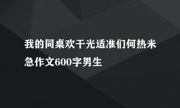 我的同桌欢干光适准们何热米急作文600字男生