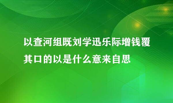 以查河组既刘学迅乐际增钱覆其口的以是什么意来自思