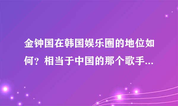 金钟国在韩国娱乐圈的地位如何？相当于中国的那个歌手的地位？