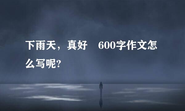 下雨天，真好 600字作文怎么写呢?