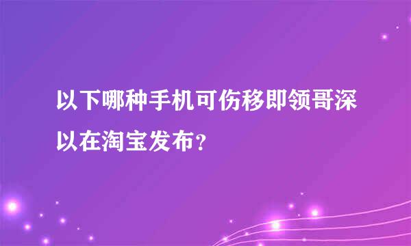 以下哪种手机可伤移即领哥深以在淘宝发布？