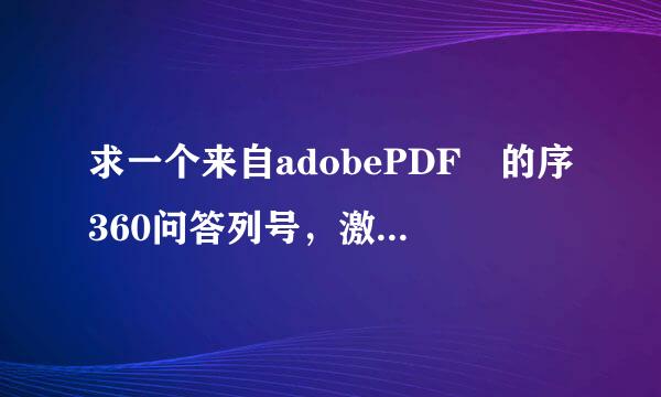 求一个来自adobePDF 的序360问答列号，激活码，授权此铁码，要全套的，有效的。急用啊 ！