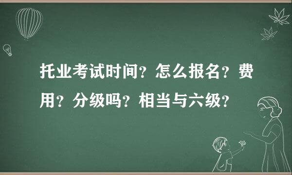 托业考试时间？怎么报名？费用？分级吗？相当与六级？