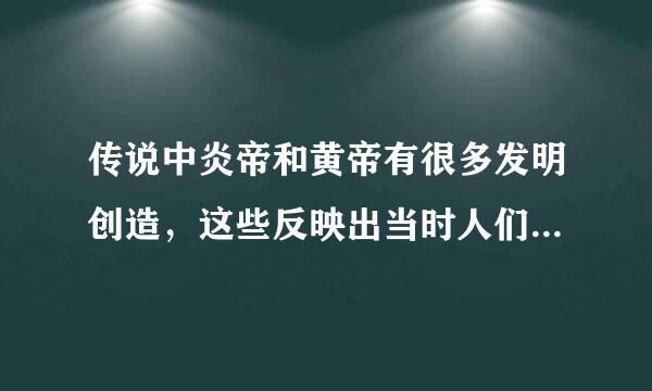 传说中炎帝和黄帝有很多发明创造，这些反映出当时人们的生活哪些变化，这些传说有否科