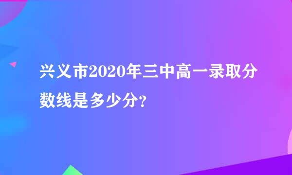 兴义市2020年三中高一录取分数线是多少分？