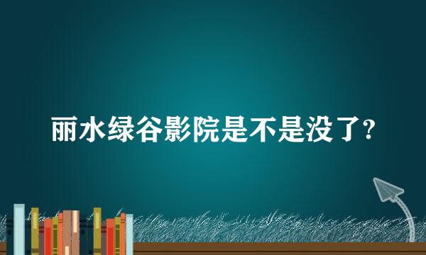 丽水绿谷影院是不是没了?