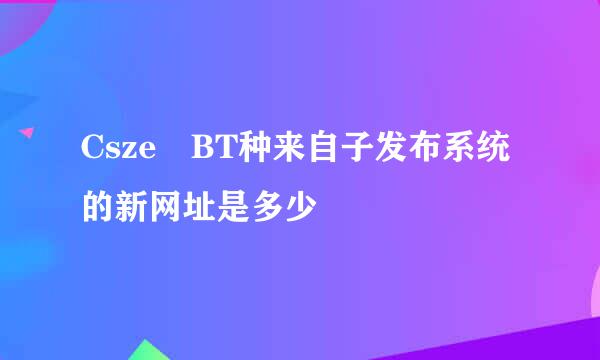 Csze BT种来自子发布系统的新网址是多少